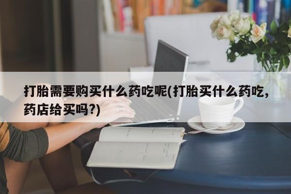 沙县打胎药私人店打胎需要购买什么药吃呢(打胎买什么药吃,药店给买吗?)
