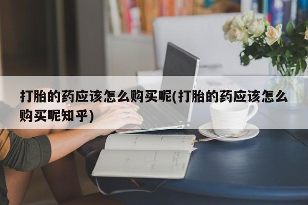 沙县打胎药私人店打胎的药应该怎么购买呢(打胎的药应该怎么购买呢知乎)